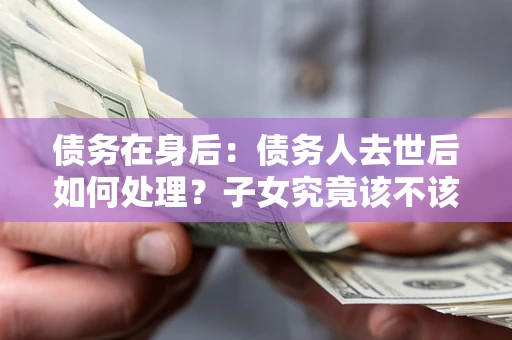 武汉债务在身后：债务人去世后如何处理？子女究竟该不该还钱？