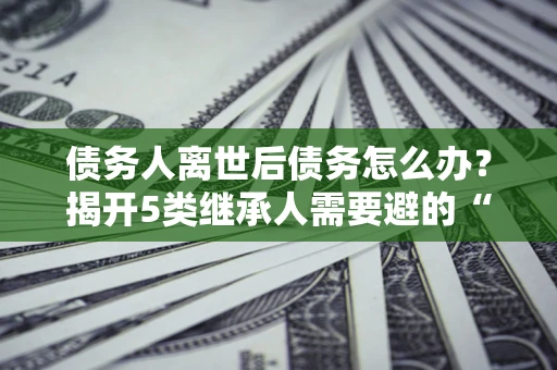 武汉债务人离世后债务怎么办？揭开5类继承人需要避的“坑”