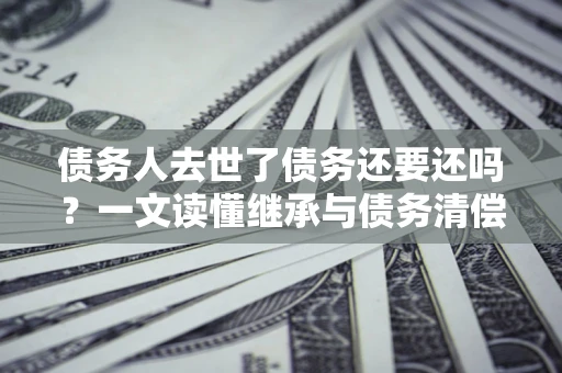 武汉债务人去世了债务还要还吗？一文读懂继承与债务清偿