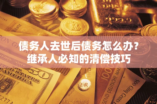 武汉债务人去世后债务怎么办？继承人必知的清偿技巧
